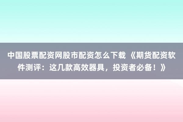 中国股票配资网股市配资怎么下载 《期货配资软件测评：这几款高效器具，投资者必备！》
