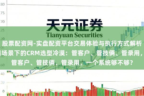 股票配资网-实盘配资平台交易体验与执行方式解析 制造业/TO B销售场景下的CRM选型冷漠：管客户、管技俩、管录用，一个系统够不够？